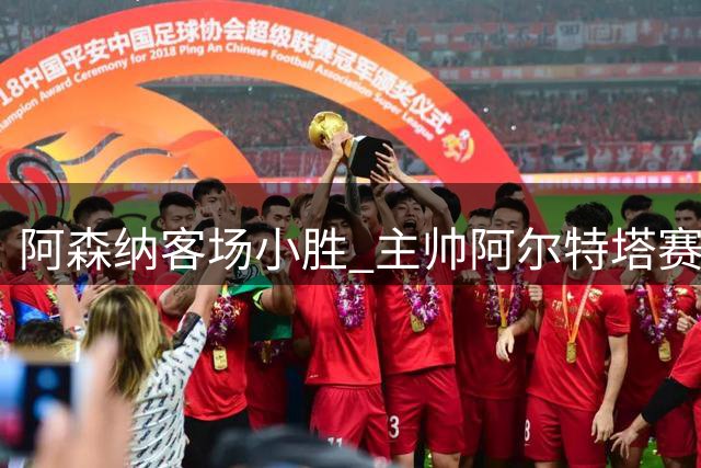 阿森纳客场小胜 主帅阿尔特塔赛后受访
